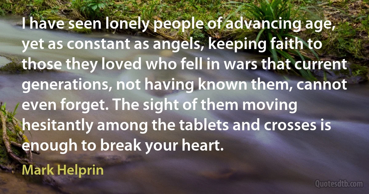 I have seen lonely people of advancing age, yet as constant as angels, keeping faith to those they loved who fell in wars that current generations, not having known them, cannot even forget. The sight of them moving hesitantly among the tablets and crosses is enough to break your heart. (Mark Helprin)