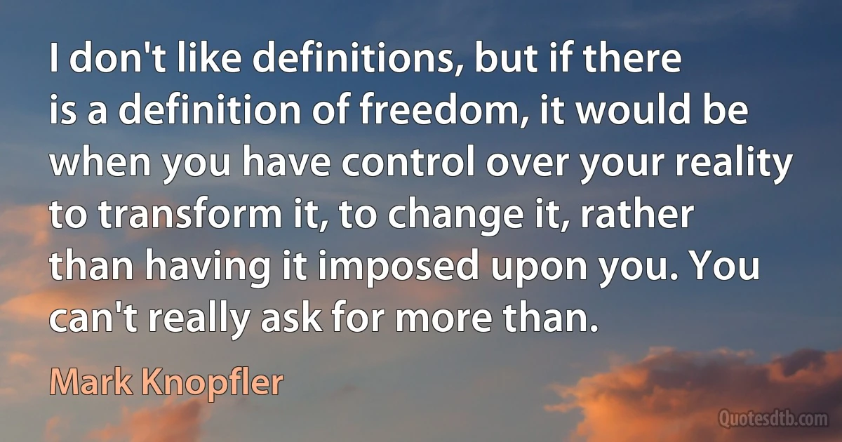 I don't like definitions, but if there is a definition of freedom, it would be when you have control over your reality to transform it, to change it, rather than having it imposed upon you. You can't really ask for more than. (Mark Knopfler)