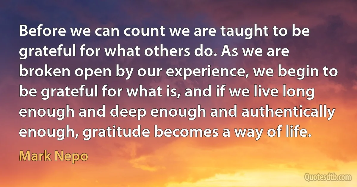 Before we can count we are taught to be grateful for what others do. As we are broken open by our experience, we begin to be grateful for what is, and if we live long enough and deep enough and authentically enough, gratitude becomes a way of life. (Mark Nepo)