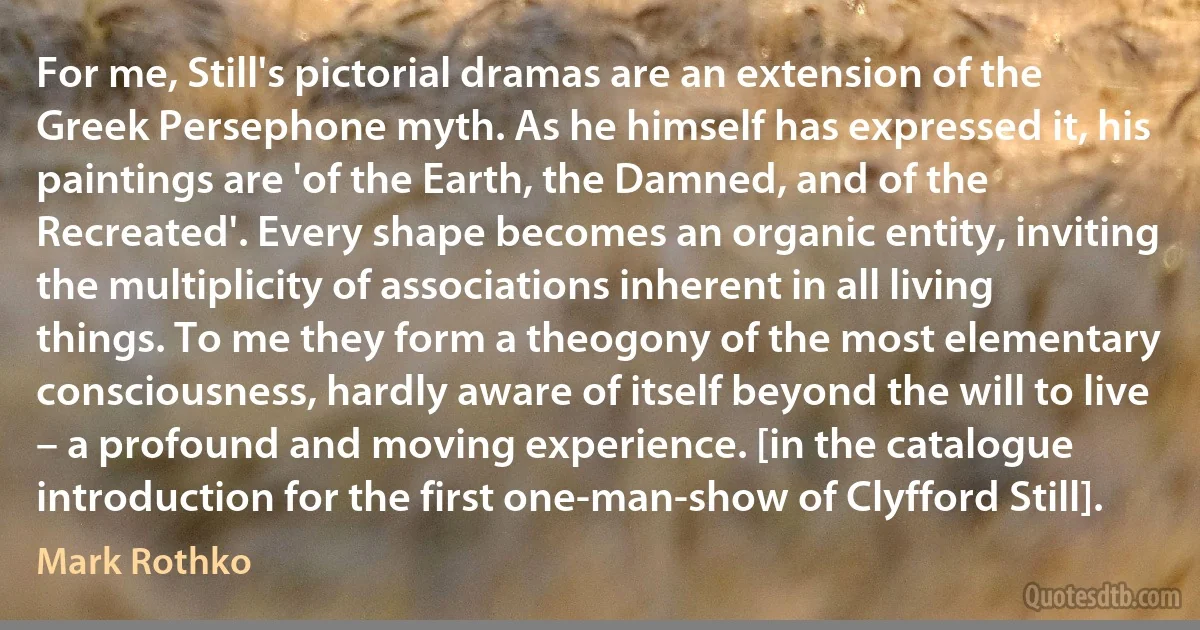 For me, Still's pictorial dramas are an extension of the Greek Persephone myth. As he himself has expressed it, his paintings are 'of the Earth, the Damned, and of the Recreated'. Every shape becomes an organic entity, inviting the multiplicity of associations inherent in all living things. To me they form a theogony of the most elementary consciousness, hardly aware of itself beyond the will to live – a profound and moving experience. [in the catalogue introduction for the first one-man-show of Clyfford Still]. (Mark Rothko)