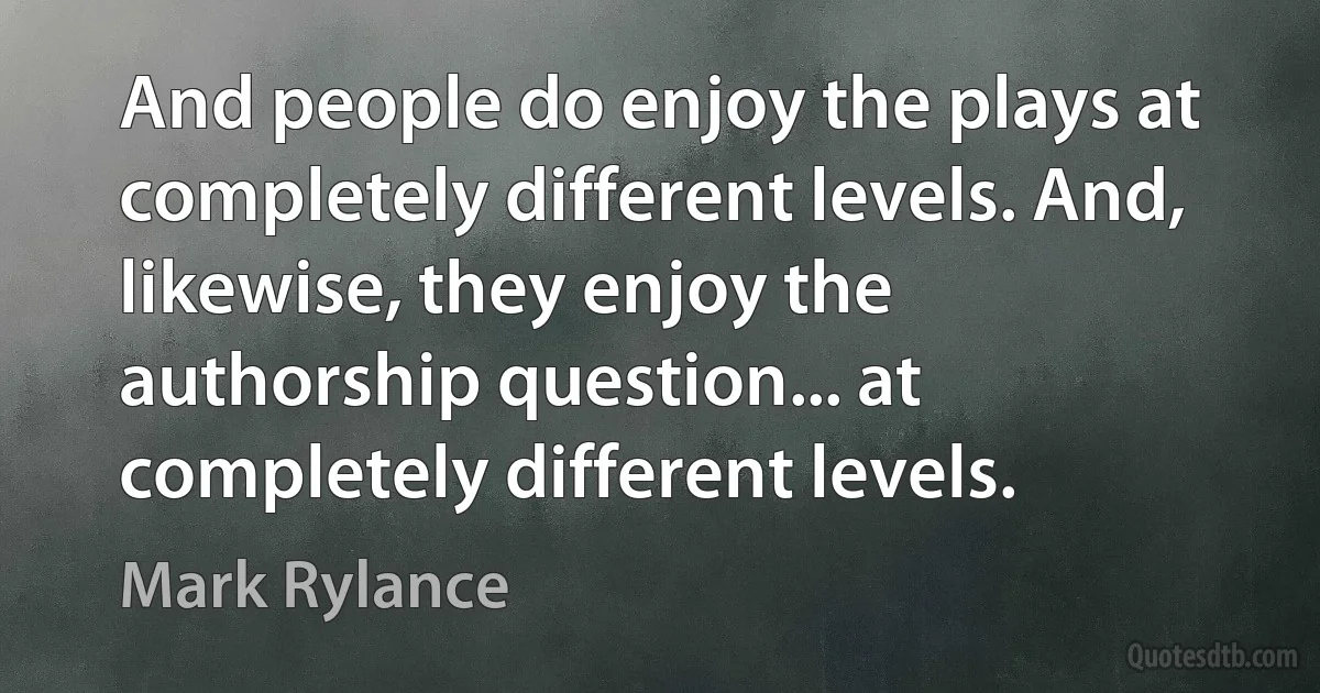 And people do enjoy the plays at completely different levels. And, likewise, they enjoy the authorship question... at completely different levels. (Mark Rylance)