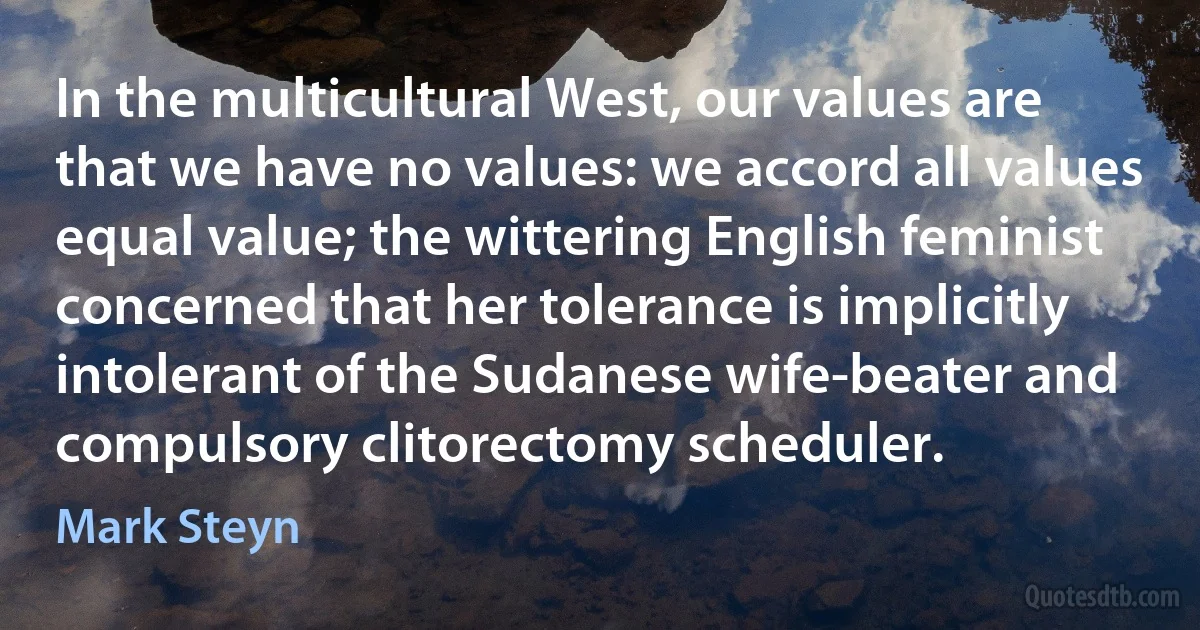 In the multicultural West, our values are that we have no values: we accord all values equal value; the wittering English feminist concerned that her tolerance is implicitly intolerant of the Sudanese wife-beater and compulsory clitorectomy scheduler. (Mark Steyn)