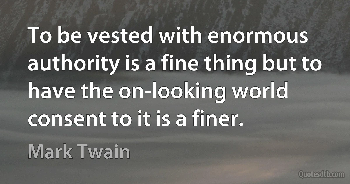 To be vested with enormous authority is a fine thing but to have the on-looking world consent to it is a finer. (Mark Twain)