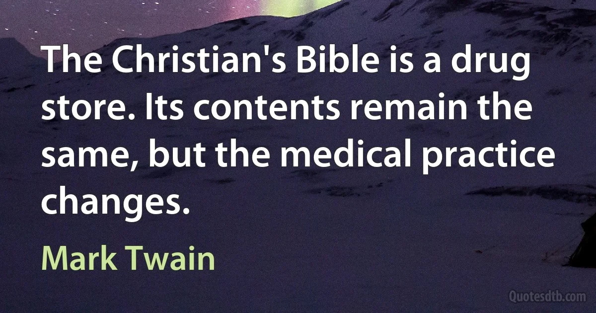 The Christian's Bible is a drug store. Its contents remain the same, but the medical practice changes. (Mark Twain)