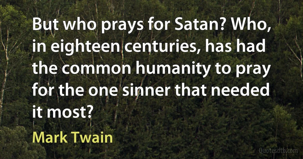 But who prays for Satan? Who, in eighteen centuries, has had the common humanity to pray for the one sinner that needed it most? (Mark Twain)