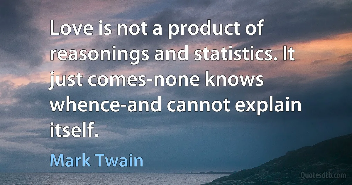 Love is not a product of reasonings and statistics. It just comes-none knows whence-and cannot explain itself. (Mark Twain)