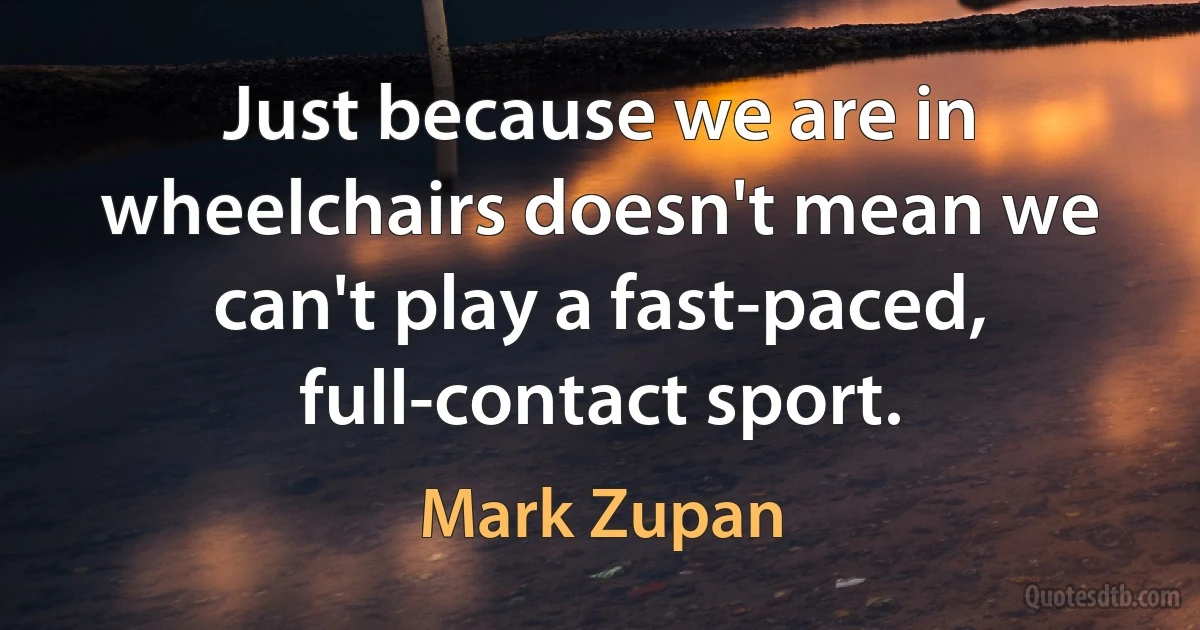 Just because we are in wheelchairs doesn't mean we can't play a fast-paced, full-contact sport. (Mark Zupan)