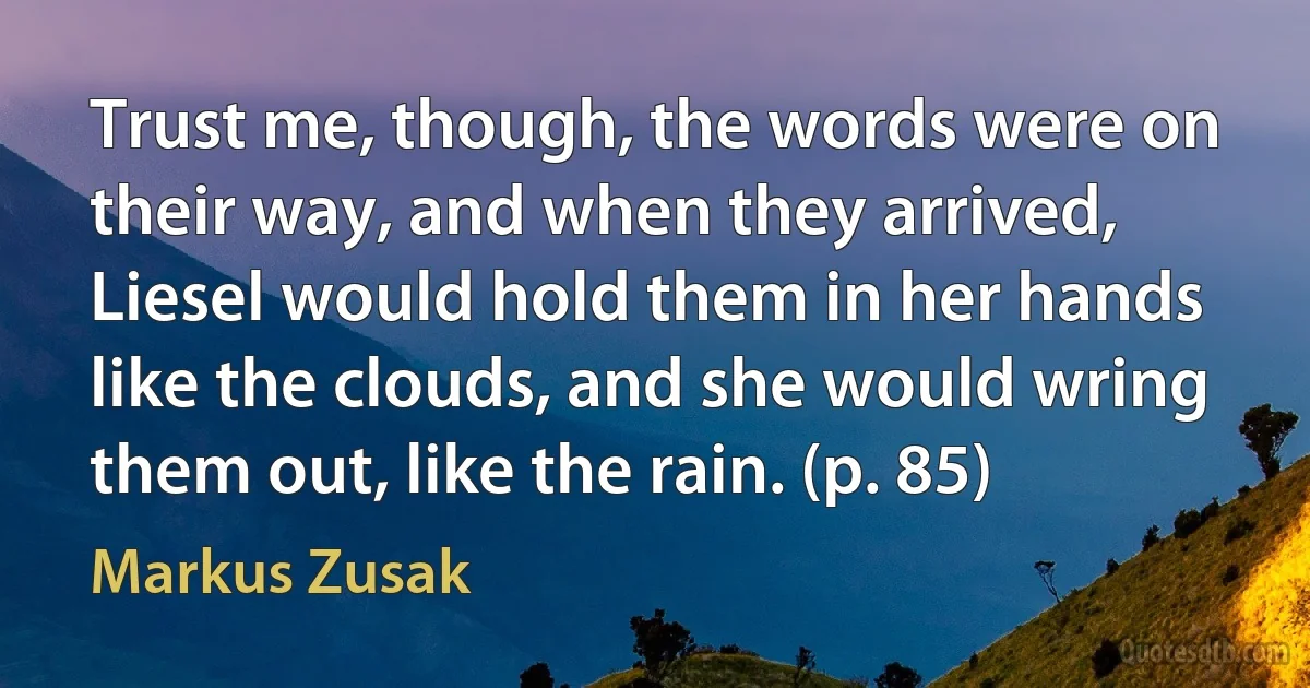 Trust me, though, the words were on their way, and when they arrived, Liesel would hold them in her hands like the clouds, and she would wring them out, like the rain. (p. 85) (Markus Zusak)