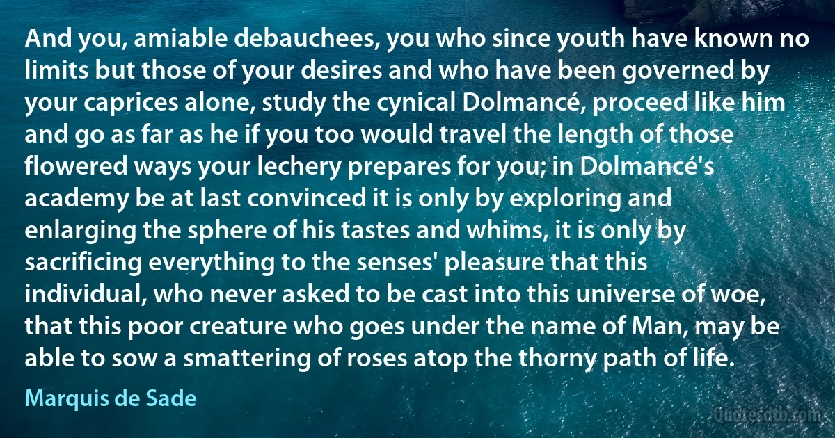 And you, amiable debauchees, you who since youth have known no limits but those of your desires and who have been governed by your caprices alone, study the cynical Dolmancé, proceed like him and go as far as he if you too would travel the length of those flowered ways your lechery prepares for you; in Dolmancé's academy be at last convinced it is only by exploring and enlarging the sphere of his tastes and whims, it is only by sacrificing everything to the senses' pleasure that this individual, who never asked to be cast into this universe of woe, that this poor creature who goes under the name of Man, may be able to sow a smattering of roses atop the thorny path of life. (Marquis de Sade)