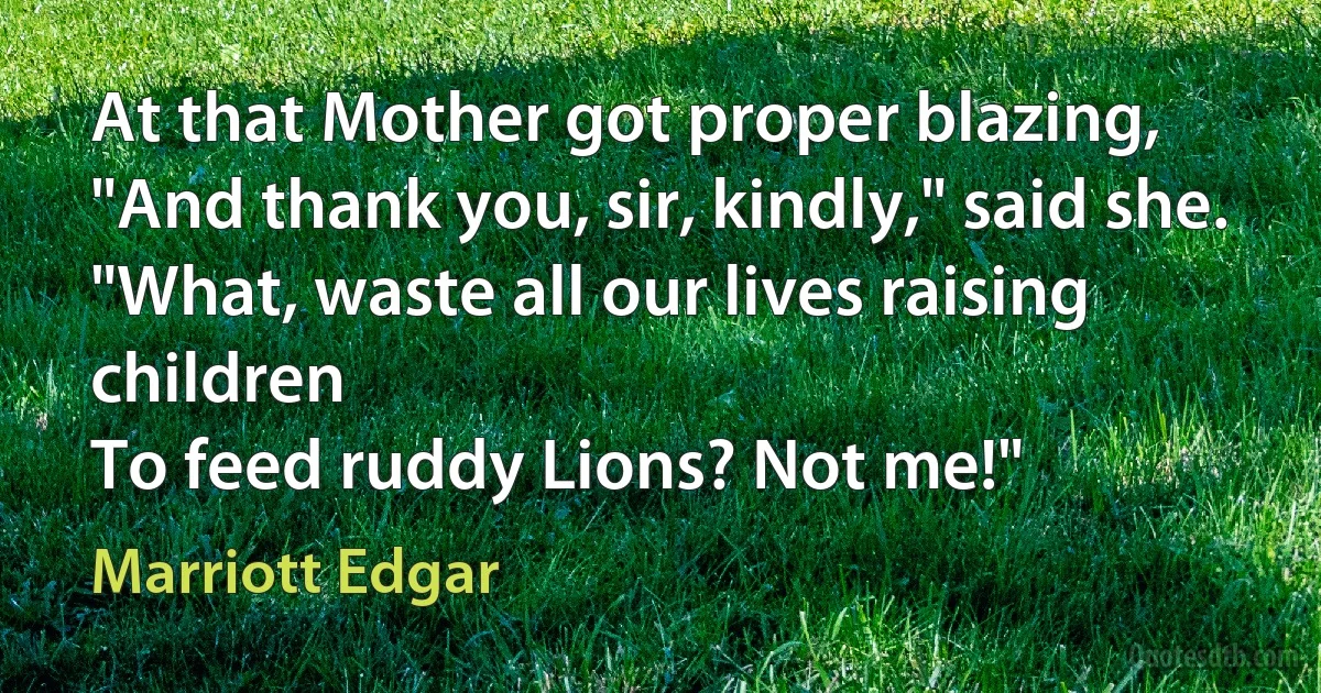 At that Mother got proper blazing,
"And thank you, sir, kindly," said she.
"What, waste all our lives raising children
To feed ruddy Lions? Not me!" (Marriott Edgar)