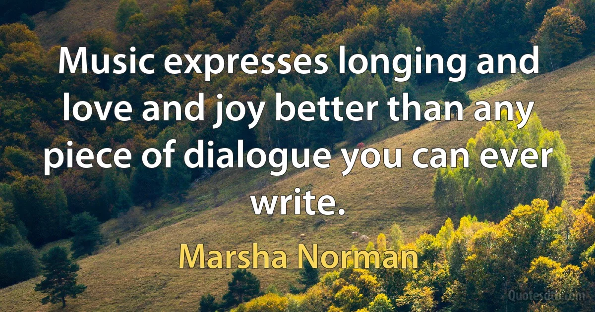 Music expresses longing and love and joy better than any piece of dialogue you can ever write. (Marsha Norman)