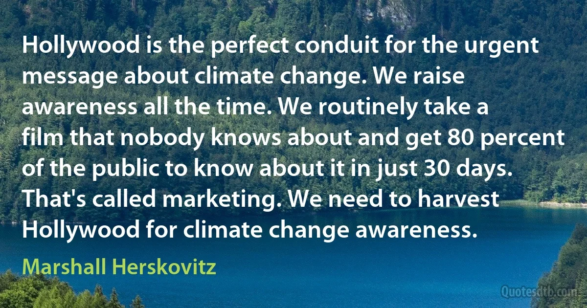 Hollywood is the perfect conduit for the urgent message about climate change. We raise awareness all the time. We routinely take a film that nobody knows about and get 80 percent of the public to know about it in just 30 days. That's called marketing. We need to harvest Hollywood for climate change awareness. (Marshall Herskovitz)