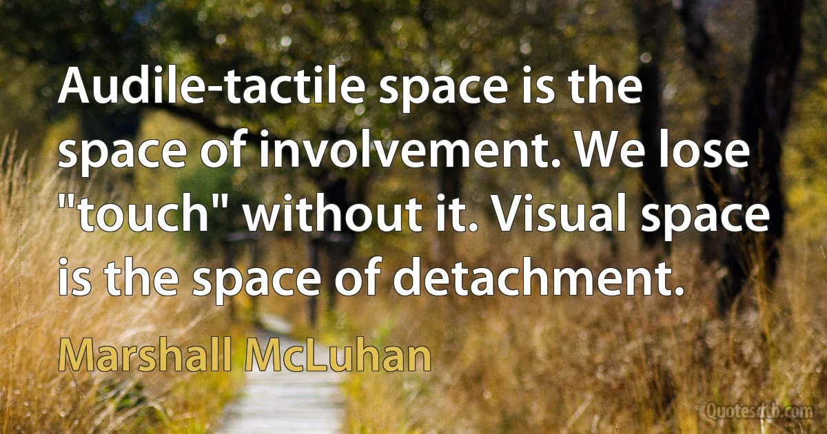 Audile-tactile space is the space of involvement. We lose "touch" without it. Visual space is the space of detachment. (Marshall McLuhan)