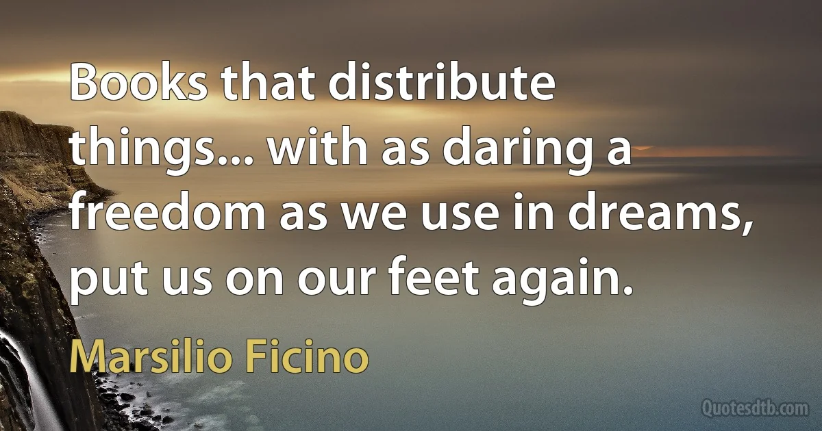 Books that distribute things... with as daring a freedom as we use in dreams, put us on our feet again. (Marsilio Ficino)