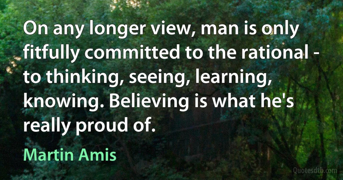 On any longer view, man is only fitfully committed to the rational - to thinking, seeing, learning, knowing. Believing is what he's really proud of. (Martin Amis)