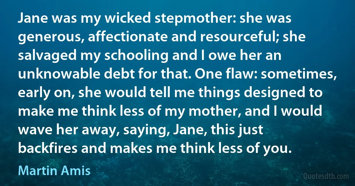 Jane was my wicked stepmother: she was generous, affectionate and resourceful; she salvaged my schooling and I owe her an unknowable debt for that. One flaw: sometimes, early on, she would tell me things designed to make me think less of my mother, and I would wave her away, saying, Jane, this just backfires and makes me think less of you. (Martin Amis)