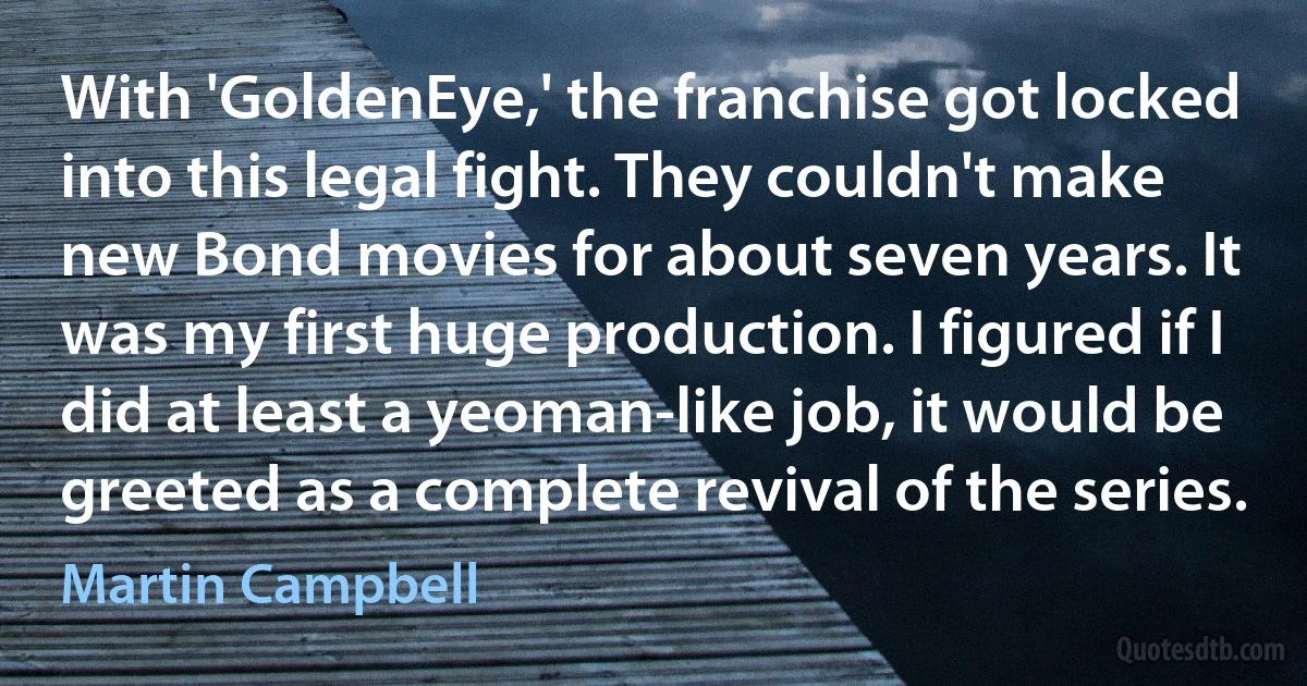 With 'GoldenEye,' the franchise got locked into this legal fight. They couldn't make new Bond movies for about seven years. It was my first huge production. I figured if I did at least a yeoman-like job, it would be greeted as a complete revival of the series. (Martin Campbell)