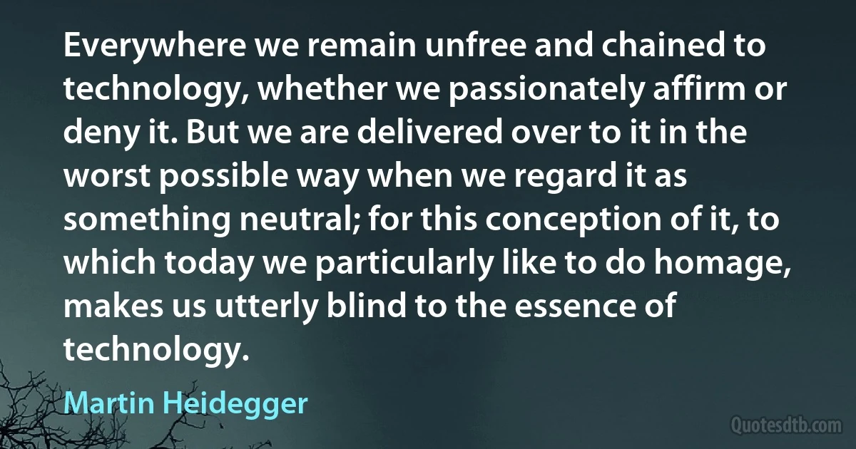 Everywhere we remain unfree and chained to technology, whether we passionately affirm or deny it. But we are delivered over to it in the worst possible way when we regard it as something neutral; for this conception of it, to which today we particularly like to do homage, makes us utterly blind to the essence of technology. (Martin Heidegger)