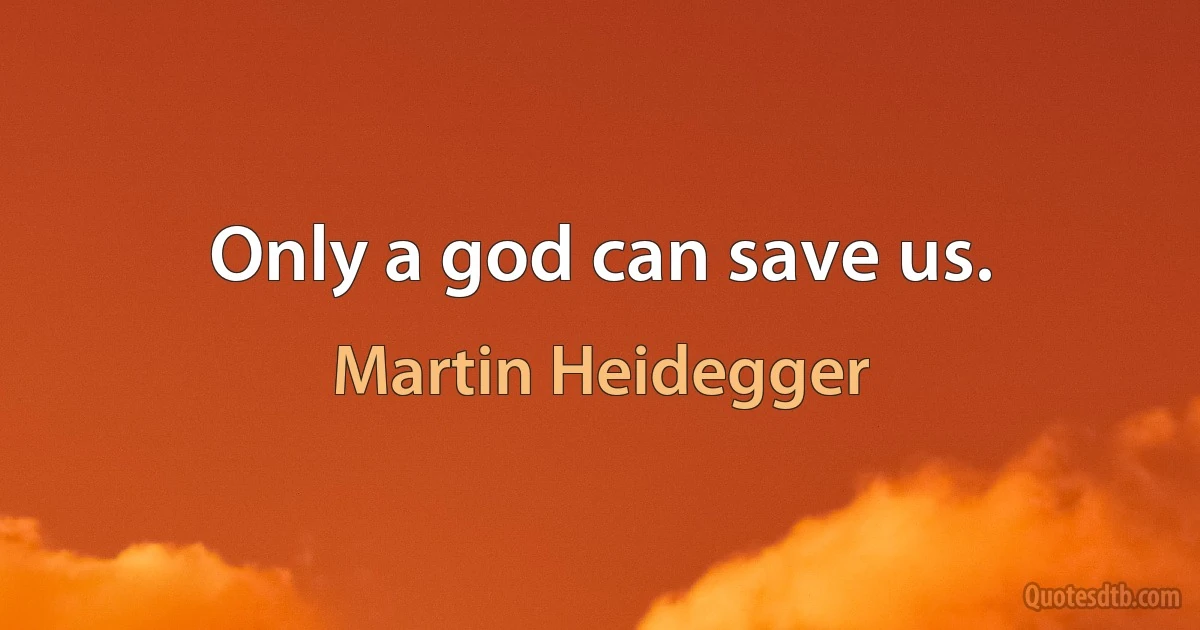 Only a god can save us. (Martin Heidegger)