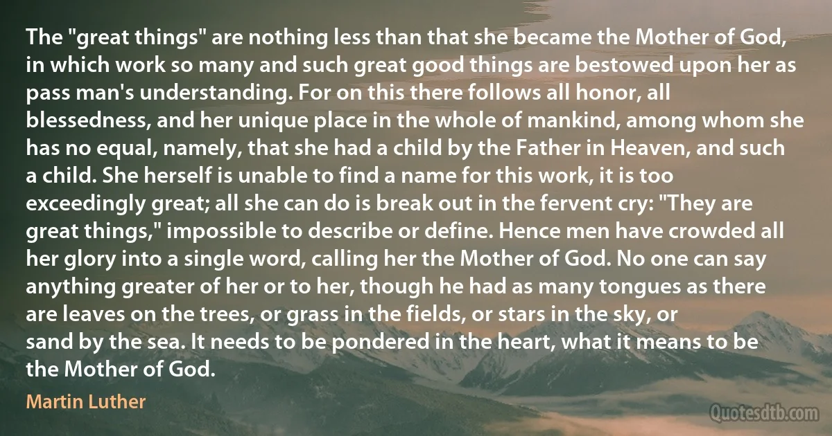 The "great things" are nothing less than that she became the Mother of God, in which work so many and such great good things are bestowed upon her as pass man's understanding. For on this there follows all honor, all blessedness, and her unique place in the whole of mankind, among whom she has no equal, namely, that she had a child by the Father in Heaven, and such a child. She herself is unable to find a name for this work, it is too exceedingly great; all she can do is break out in the fervent cry: "They are great things," impossible to describe or define. Hence men have crowded all her glory into a single word, calling her the Mother of God. No one can say anything greater of her or to her, though he had as many tongues as there are leaves on the trees, or grass in the fields, or stars in the sky, or sand by the sea. It needs to be pondered in the heart, what it means to be the Mother of God. (Martin Luther)