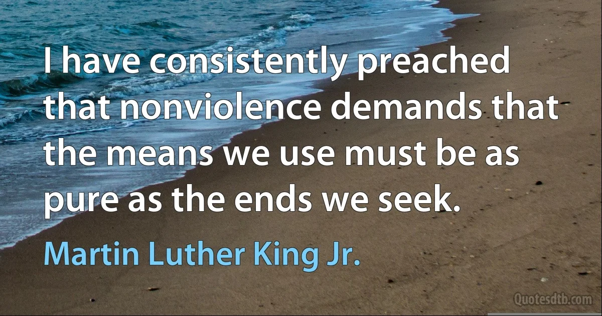 I have consistently preached that nonviolence demands that the means we use must be as pure as the ends we seek. (Martin Luther King Jr.)