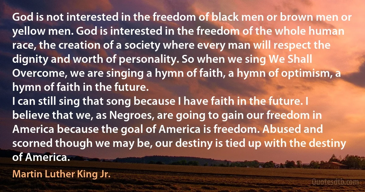 God is not interested in the freedom of black men or brown men or yellow men. God is interested in the freedom of the whole human race, the creation of a society where every man will respect the dignity and worth of personality. So when we sing We Shall Overcome, we are singing a hymn of faith, a hymn of optimism, a hymn of faith in the future.
I can still sing that song because I have faith in the future. I believe that we, as Negroes, are going to gain our freedom in America because the goal of America is freedom. Abused and scorned though we may be, our destiny is tied up with the destiny of America. (Martin Luther King Jr.)