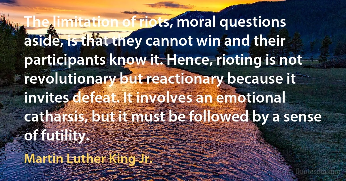 The limitation of riots, moral questions aside, is that they cannot win and their participants know it. Hence, rioting is not revolutionary but reactionary because it invites defeat. It involves an emotional catharsis, but it must be followed by a sense of futility. (Martin Luther King Jr.)