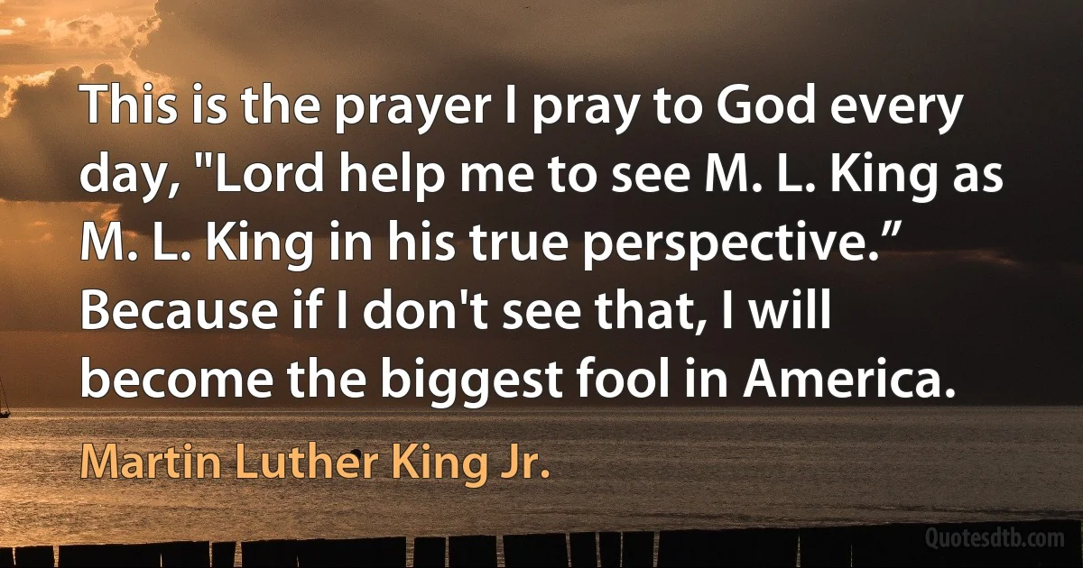 This is the prayer I pray to God every day, "Lord help me to see M. L. King as M. L. King in his true perspective.” Because if I don't see that, I will become the biggest fool in America. (Martin Luther King Jr.)