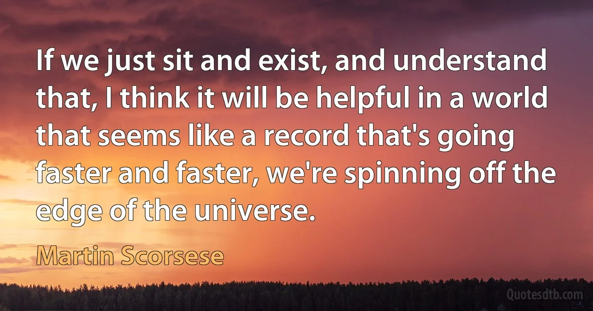 If we just sit and exist, and understand that, I think it will be helpful in a world that seems like a record that's going faster and faster, we're spinning off the edge of the universe. (Martin Scorsese)