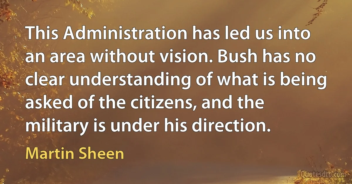 This Administration has led us into an area without vision. Bush has no clear understanding of what is being asked of the citizens, and the military is under his direction. (Martin Sheen)