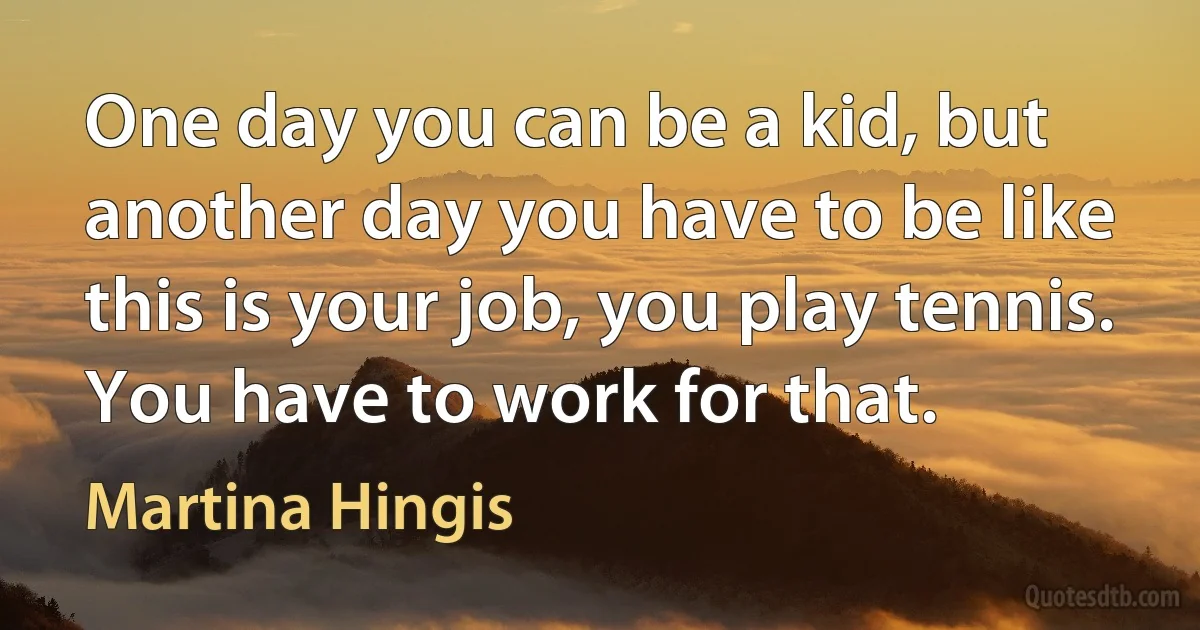 One day you can be a kid, but another day you have to be like this is your job, you play tennis. You have to work for that. (Martina Hingis)