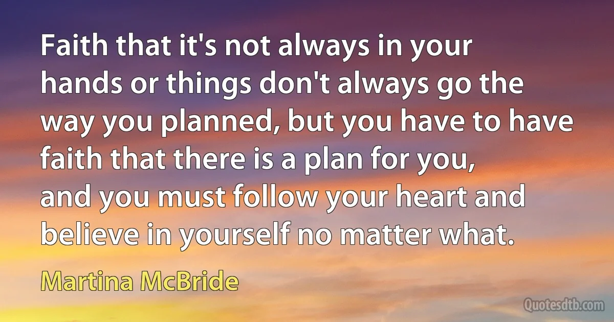 Faith that it's not always in your hands or things don't always go the way you planned, but you have to have faith that there is a plan for you, and you must follow your heart and believe in yourself no matter what. (Martina McBride)