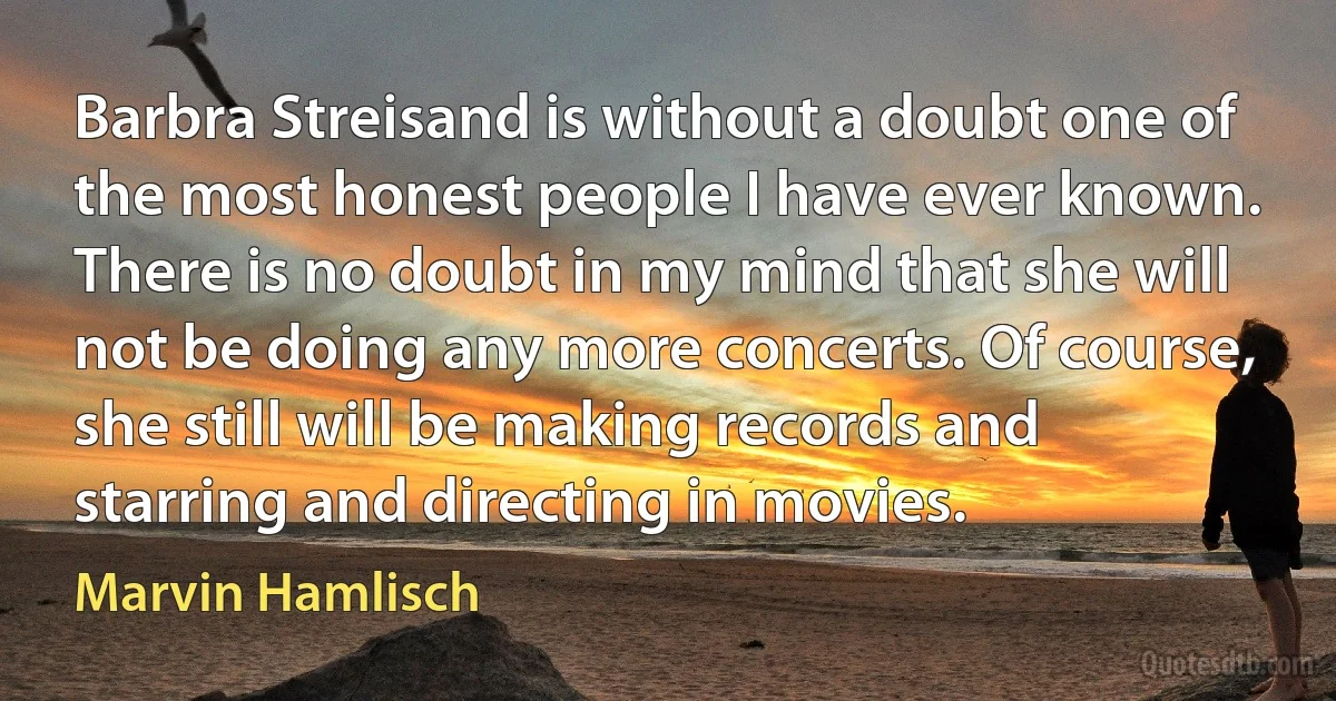 Barbra Streisand is without a doubt one of the most honest people I have ever known. There is no doubt in my mind that she will not be doing any more concerts. Of course, she still will be making records and starring and directing in movies. (Marvin Hamlisch)