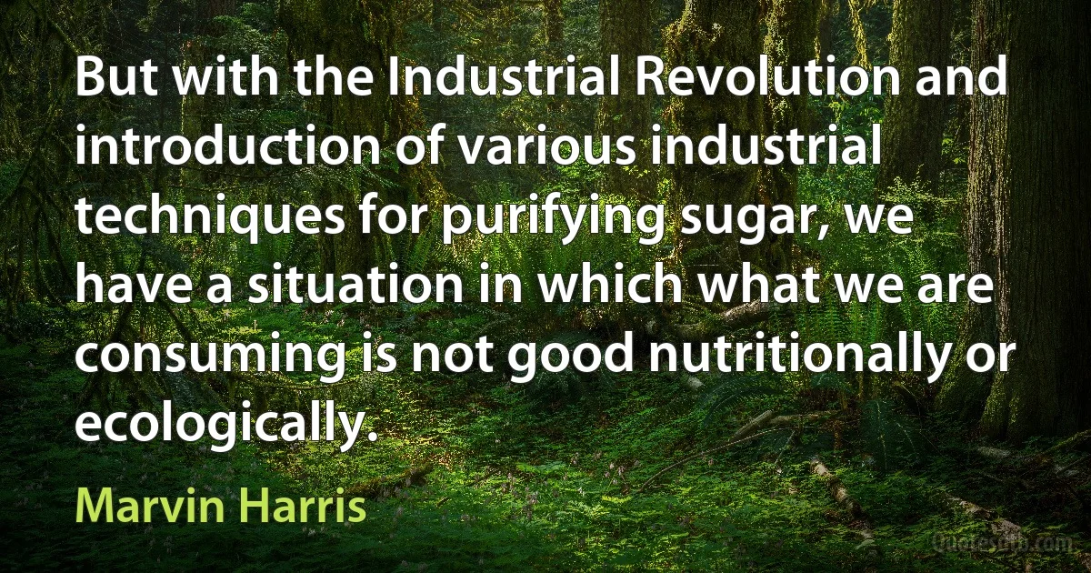 But with the Industrial Revolution and introduction of various industrial techniques for purifying sugar, we have a situation in which what we are consuming is not good nutritionally or ecologically. (Marvin Harris)