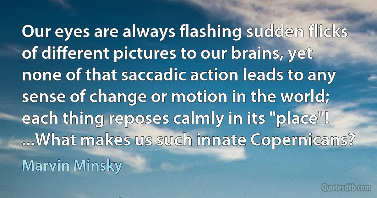 Our eyes are always flashing sudden flicks of different pictures to our brains, yet none of that saccadic action leads to any sense of change or motion in the world; each thing reposes calmly in its "place"! ...What makes us such innate Copernicans? (Marvin Minsky)