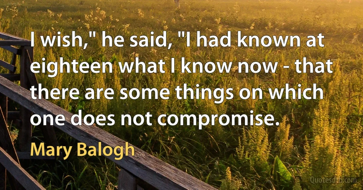 I wish," he said, "I had known at eighteen what I know now - that there are some things on which one does not compromise. (Mary Balogh)