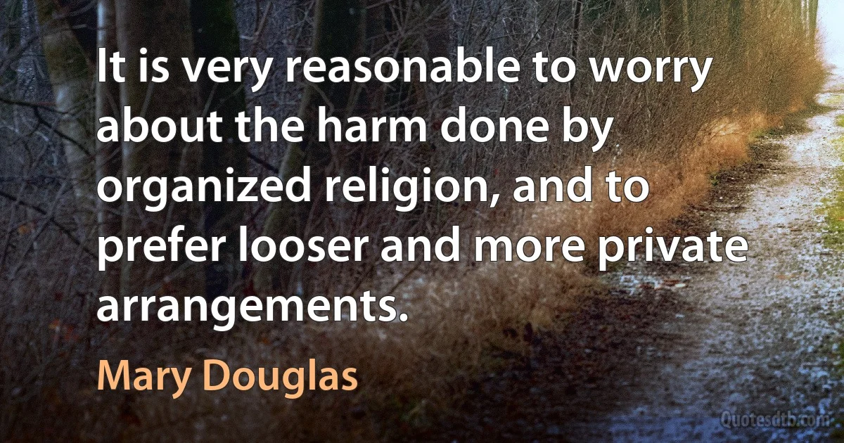 It is very reasonable to worry about the harm done by organized religion, and to prefer looser and more private arrangements. (Mary Douglas)