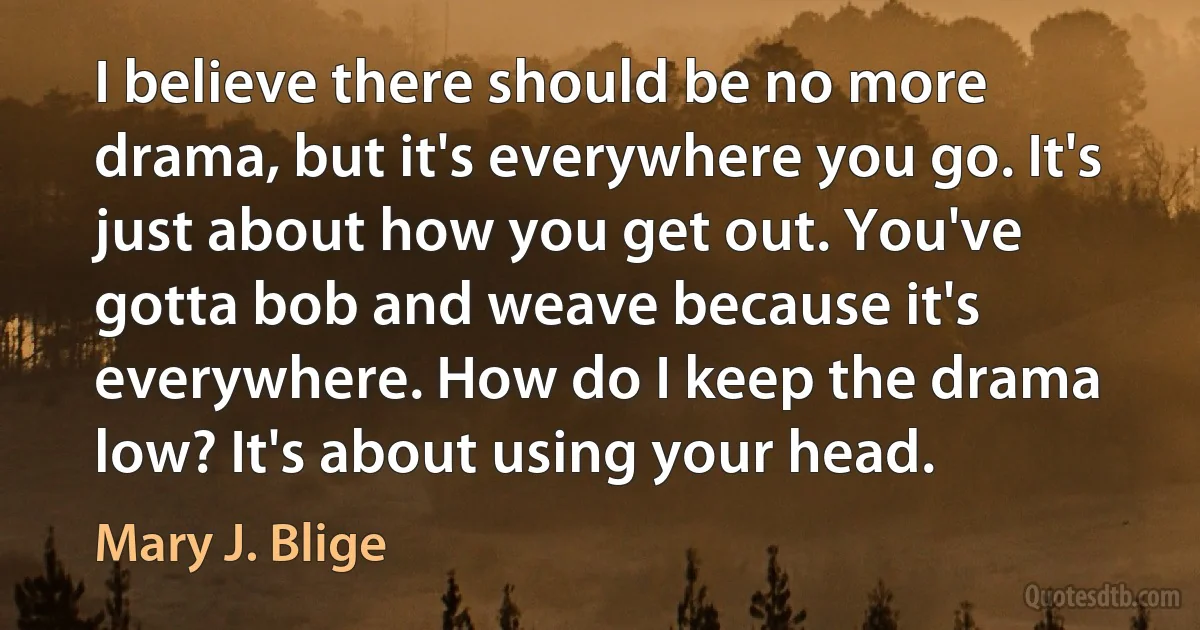 I believe there should be no more drama, but it's everywhere you go. It's just about how you get out. You've gotta bob and weave because it's everywhere. How do I keep the drama low? It's about using your head. (Mary J. Blige)