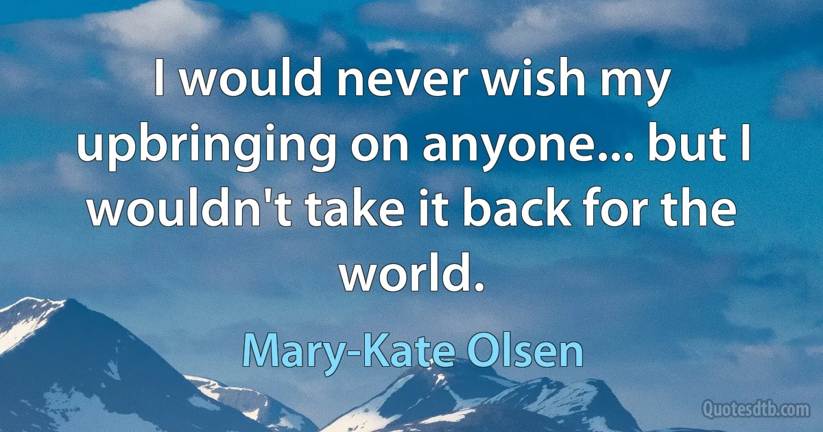 I would never wish my upbringing on anyone... but I wouldn't take it back for the world. (Mary-Kate Olsen)