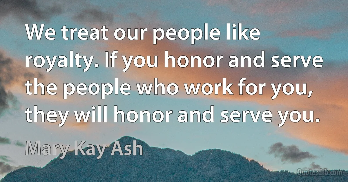 We treat our people like royalty. If you honor and serve the people who work for you, they will honor and serve you. (Mary Kay Ash)