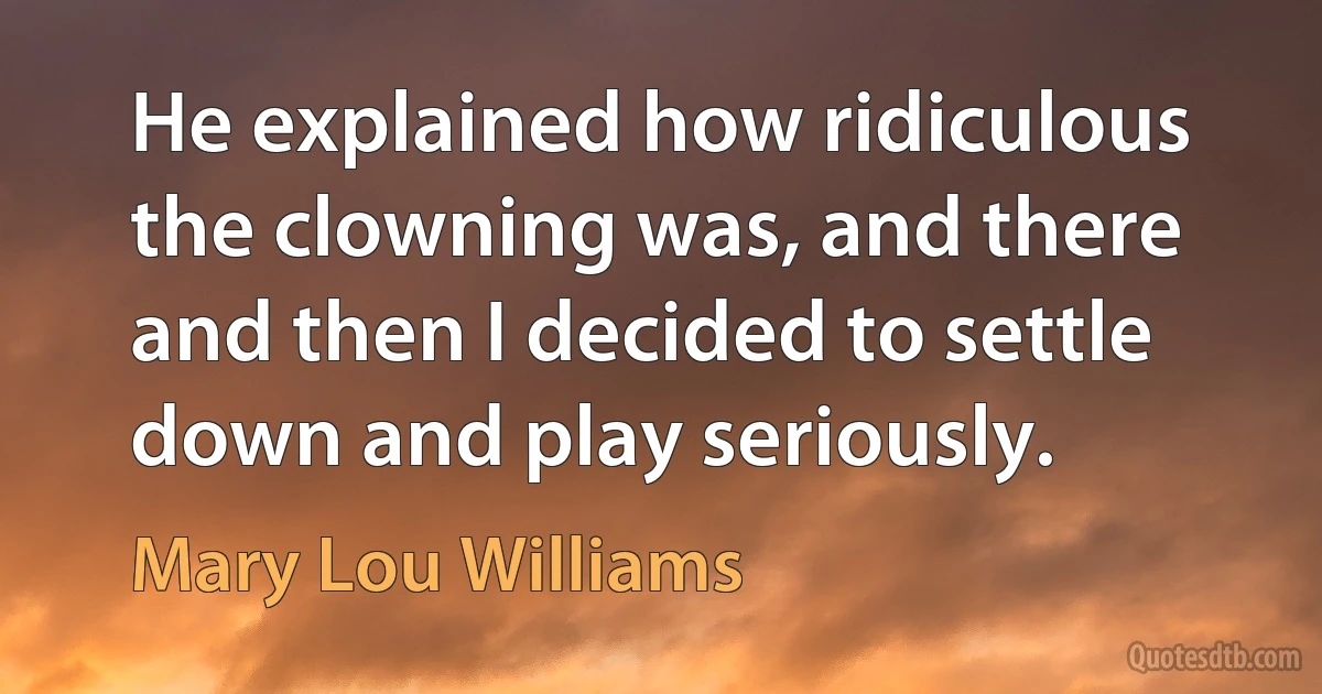 He explained how ridiculous the clowning was, and there and then I decided to settle down and play seriously. (Mary Lou Williams)