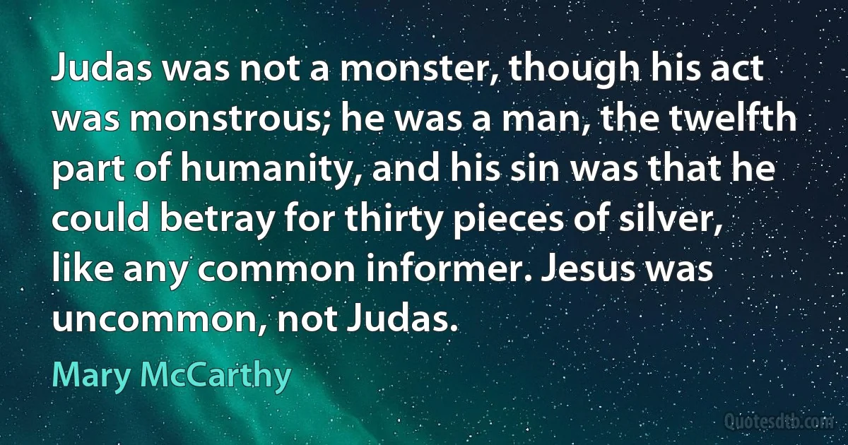 Judas was not a monster, though his act was monstrous; he was a man, the twelfth part of humanity, and his sin was that he could betray for thirty pieces of silver, like any common informer. Jesus was uncommon, not Judas. (Mary McCarthy)