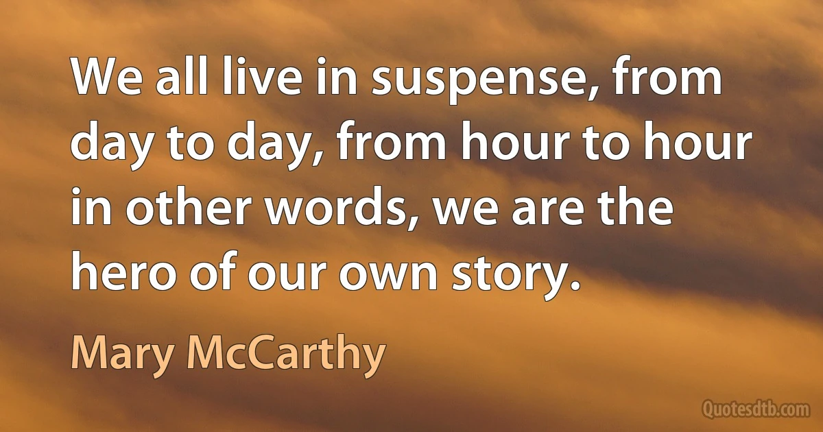 We all live in suspense, from day to day, from hour to hour in other words, we are the hero of our own story. (Mary McCarthy)