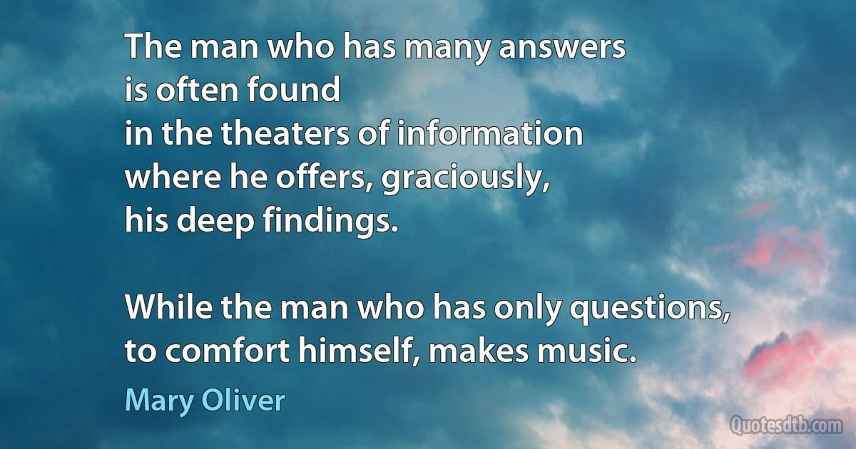 The man who has many answers
is often found
in the theaters of information
where he offers, graciously,
his deep findings.

While the man who has only questions,
to comfort himself, makes music. (Mary Oliver)