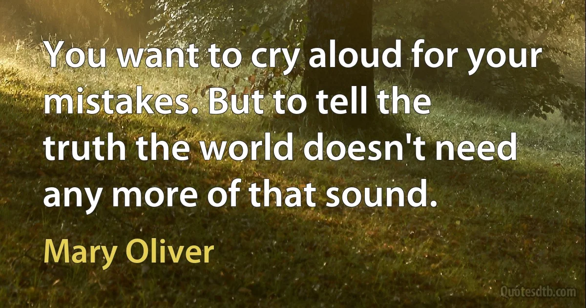 You want to cry aloud for your mistakes. But to tell the truth the world doesn't need any more of that sound. (Mary Oliver)