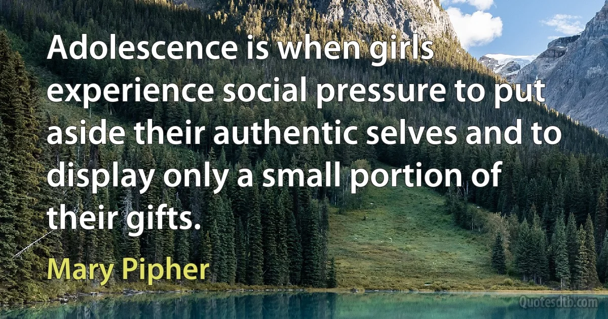 Adolescence is when girls experience social pressure to put aside their authentic selves and to display only a small portion of their gifts. (Mary Pipher)