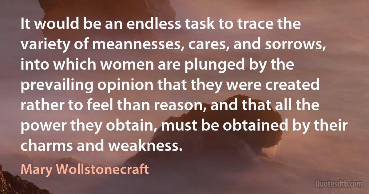 It would be an endless task to trace the variety of meannesses, cares, and sorrows, into which women are plunged by the prevailing opinion that they were created rather to feel than reason, and that all the power they obtain, must be obtained by their charms and weakness. (Mary Wollstonecraft)