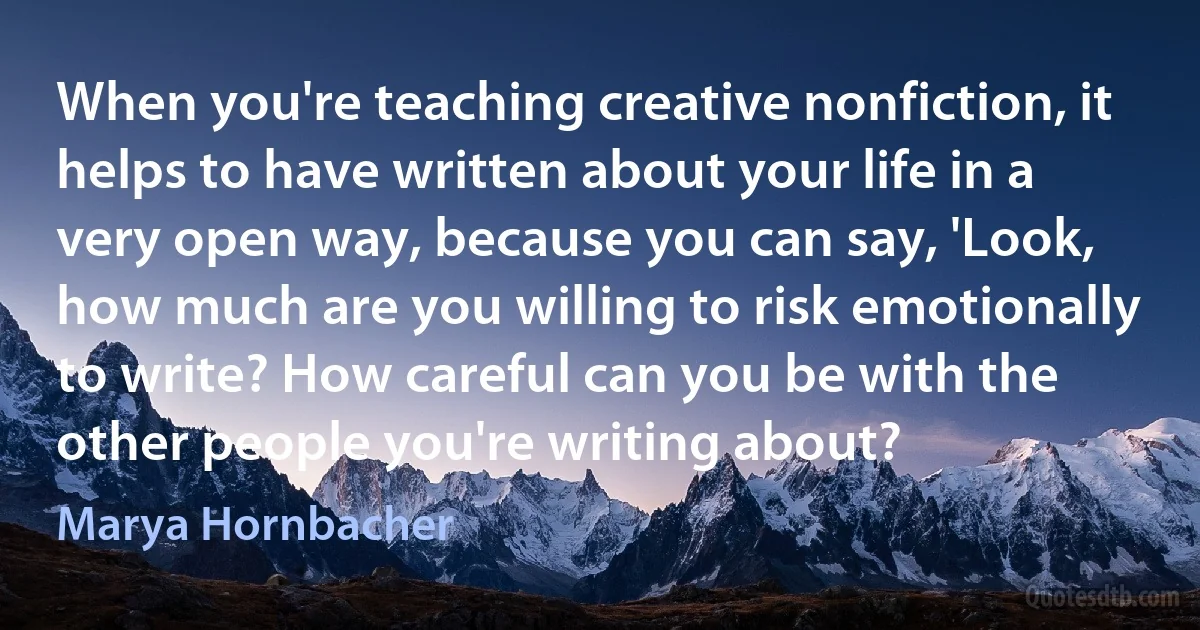 When you're teaching creative nonfiction, it helps to have written about your life in a very open way, because you can say, 'Look, how much are you willing to risk emotionally to write? How careful can you be with the other people you're writing about? (Marya Hornbacher)