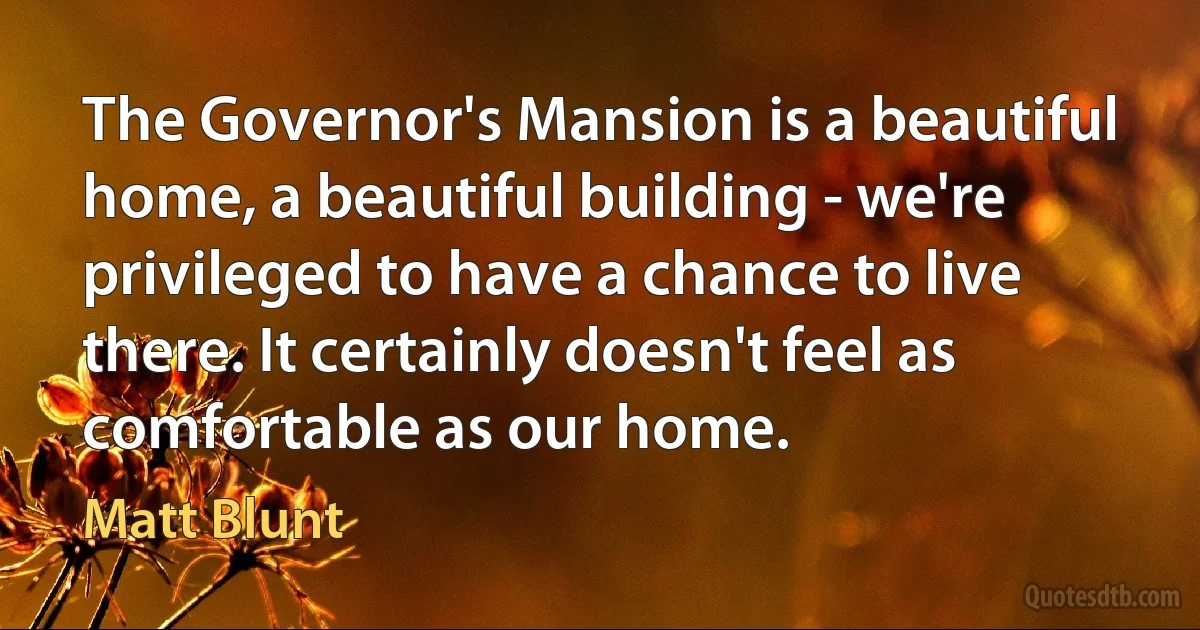 The Governor's Mansion is a beautiful home, a beautiful building - we're privileged to have a chance to live there. It certainly doesn't feel as comfortable as our home. (Matt Blunt)