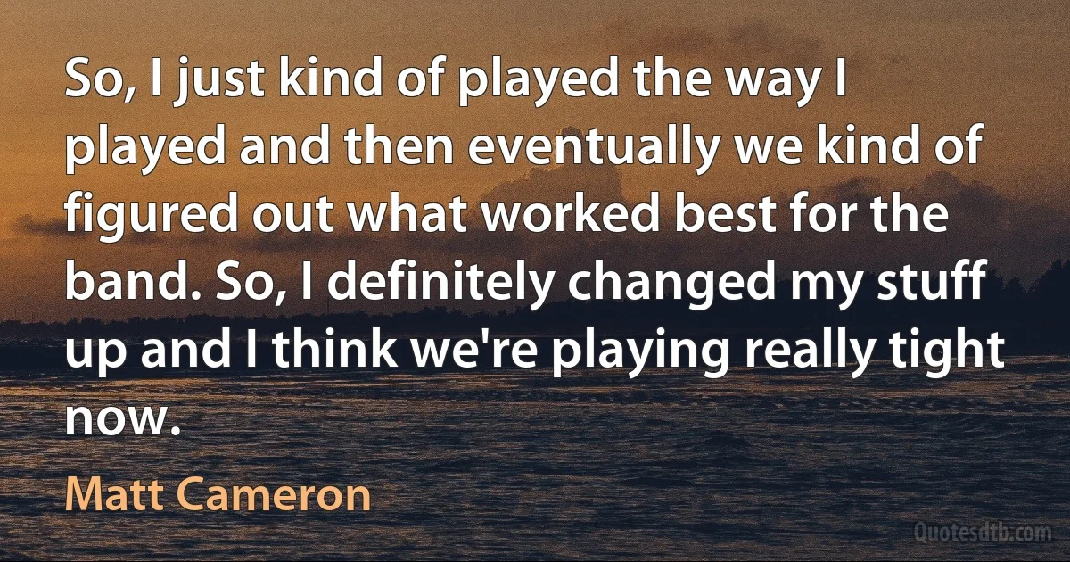 So, I just kind of played the way I played and then eventually we kind of figured out what worked best for the band. So, I definitely changed my stuff up and I think we're playing really tight now. (Matt Cameron)